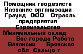 Помощник геодезиста › Название организации ­ Граунд, ООО › Отрасль предприятия ­ Строительство › Минимальный оклад ­ 14 000 - Все города Работа » Вакансии   . Брянская обл.,Сельцо г.